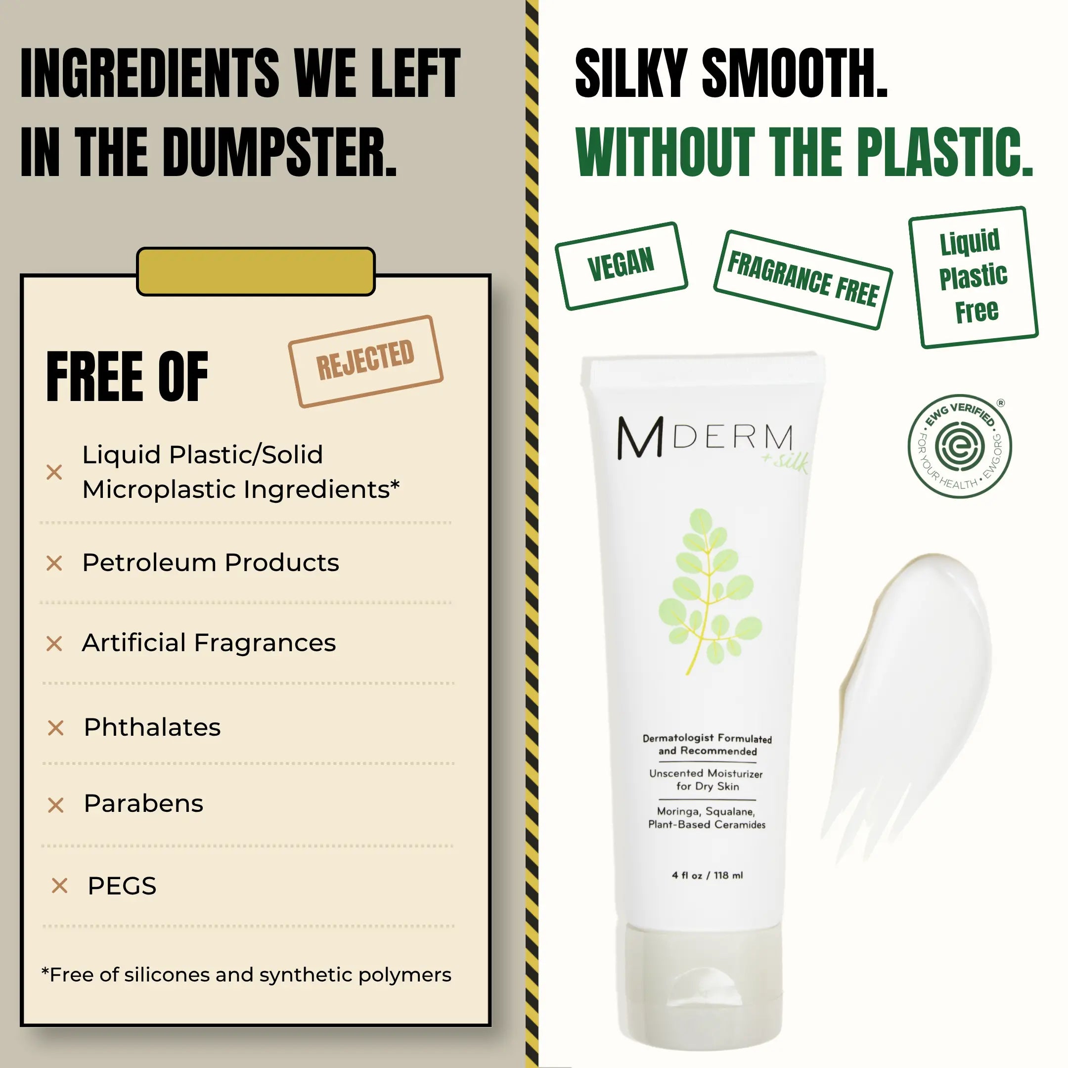 MDERM is free of liquid plastic and solid microplastic ingredients, petroleum products, artificial fragrances, phthalates, parabens, and PEGs, including silicones and synthetic polymers. The 4 fl oz tube is vegan, fragrance free, liquid plastic free, and EWG Verified.